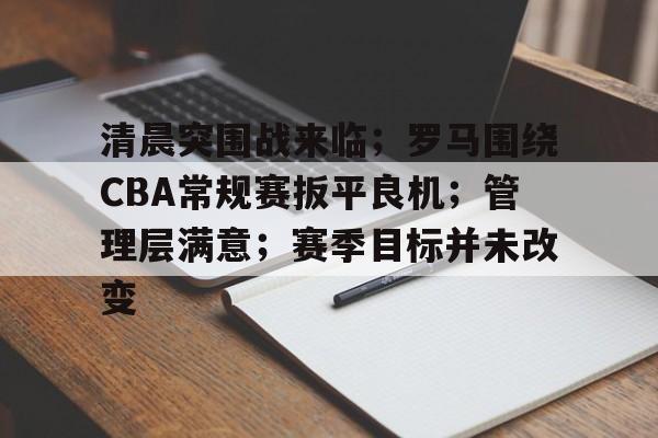 九游体育官网-清晨突围战来临；罗马围绕CBA常规赛扳平良机；管理层满意；赛季目标并未改变的简单介绍