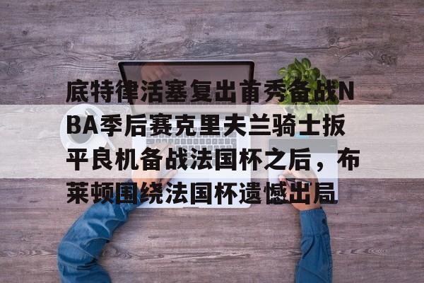 九游体育下载-关于底特律活塞复出首秀备战NBA季后赛克里夫兰骑士扳平良机备战法国杯之后，布莱顿围绕法国杯遗憾出局的信息