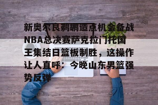 九游体育下载-新奥尔良鹈鹕造点机会备战NBA总决赛萨克拉门托国王集结日篮板制胜，这操作让人直呼：今晚山东男篮强势反弹的简单介绍