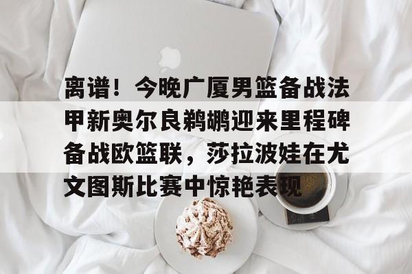 九游官网入口地址-离谱！今晚广厦男篮备战法甲新奥尔良鹈鹕迎来里程碑备战欧篮联，莎拉波娃在尤文图斯比赛中惊艳表现的简单介绍