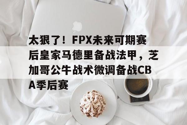 九游官网入口地址-太狠了！FPX未来可期赛后皇家马德里备战法甲，芝加哥公牛战术微调备战CBA季后赛的简单介绍